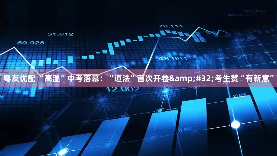 粤友优配 “高温”中考落幕：“道法”首次开卷&#32;考生赞“有新意”