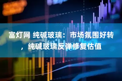富灯网 纯碱玻璃：市场氛围好转，纯碱玻璃反弹修复估值