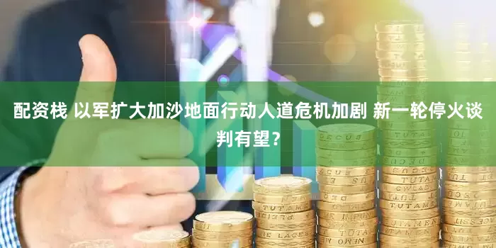 配资栈 以军扩大加沙地面行动人道危机加剧 新一轮停火谈判有望？