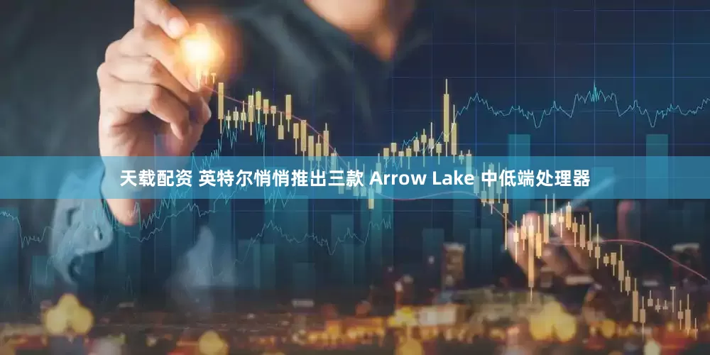 天载配资 英特尔悄悄推出三款 Arrow Lake 中低端处理器