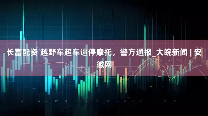 长富配资 越野车超车逼停摩托，警方通报_大皖新闻 | 安徽网