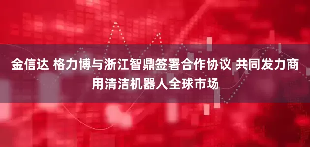 金信达 格力博与浙江智鼎签署合作协议 共同发力商用清洁机器人全球市场