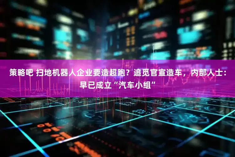 策略吧 扫地机器人企业要造超跑？追觅官宣造车，内部人士：早已成立“汽车小组”