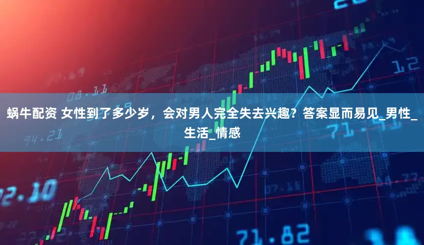蜗牛配资 女性到了多少岁，会对男人完全失去兴趣？答案显而易见_男性_生活_情感