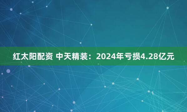 红太阳配资 中天精装：2024年亏损4.28亿元