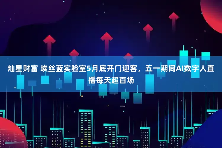 灿星财富 埃丝蓝实验室5月底开门迎客，五一期间AI数字人直播每天超百场