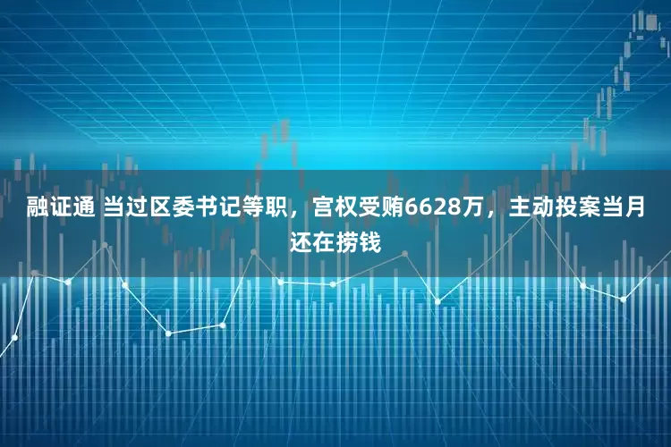 融证通 当过区委书记等职，宫权受贿6628万，主动投案当月还在捞钱