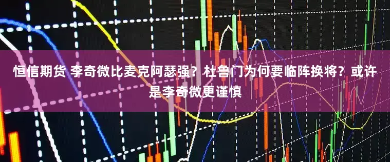 恒信期货 李奇微比麦克阿瑟强？杜鲁门为何要临阵换将？或许是李奇微更谨慎