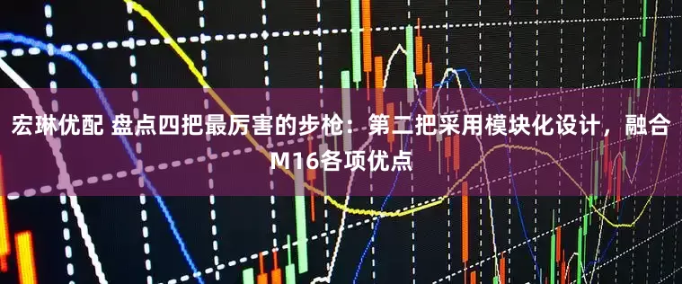 宏琳优配 盘点四把最厉害的步枪：第二把采用模块化设计，融合M16各项优点