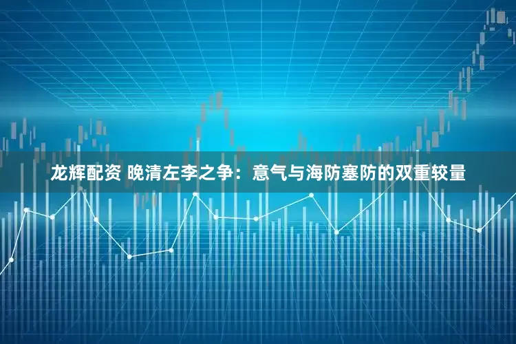 龙辉配资 晚清左李之争：意气与海防塞防的双重较量