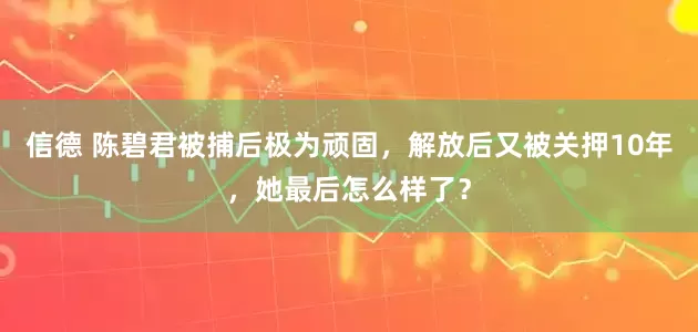 信德 陈碧君被捕后极为顽固，解放后又被关押10年，她最后怎么样了？