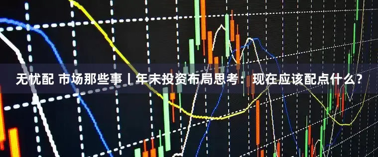 无忧配 市场那些事丨年末投资布局思考：现在应该配点什么？