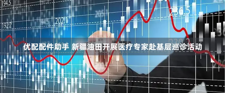 优配配件助手 新疆油田开展医疗专家赴基层巡诊活动