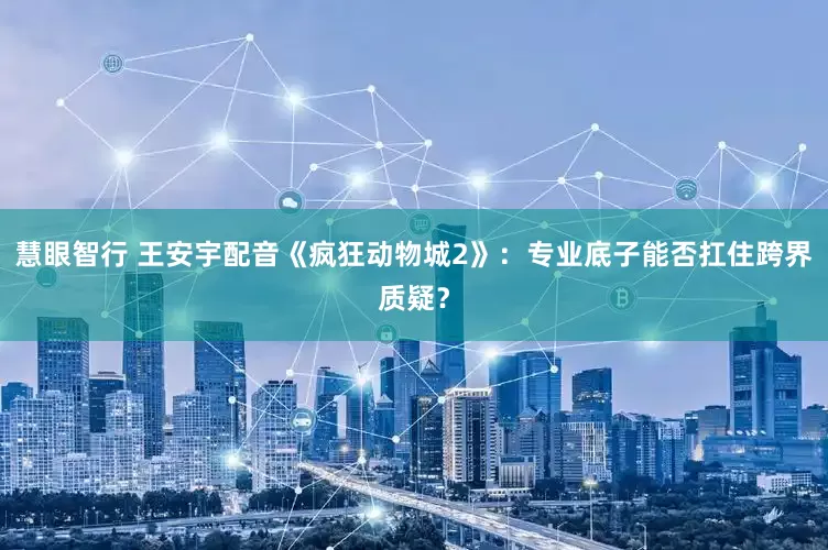 慧眼智行 王安宇配音《疯狂动物城2》：专业底子能否扛住跨界质疑？
