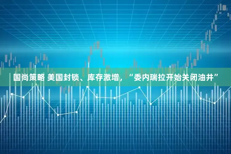 国尚策略 美国封锁、库存激增，“委内瑞拉开始关闭油井”