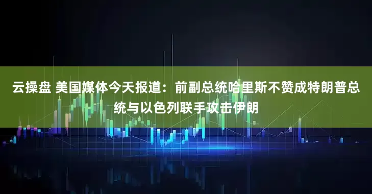 云操盘 美国媒体今天报道：前副总统哈里斯不赞成特朗普总统与以色列联手攻击伊朗