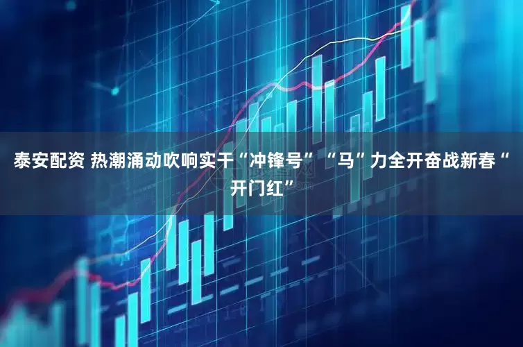 泰安配资 热潮涌动吹响实干“冲锋号” “马”力全开奋战新春“开门红”