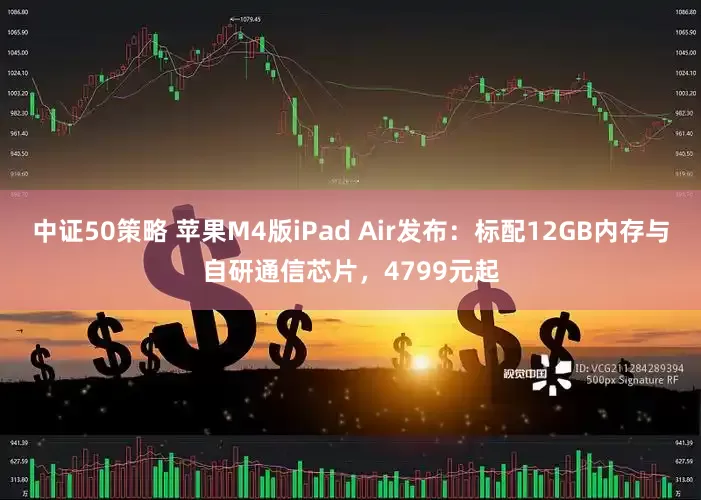 中证50策略 苹果M4版iPad Air发布：标配12GB内存与自研通信芯片，4799元起