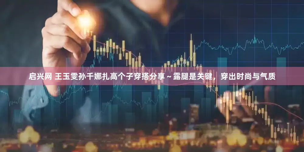 启兴网 王玉雯孙千娜扎高个子穿搭分享～露腿是关键，穿出时尚与气质