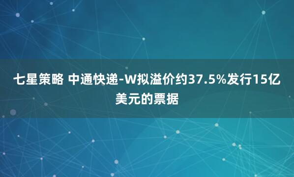 七星策略 中通快递-W拟溢价约37.5%发行15亿美元的票据